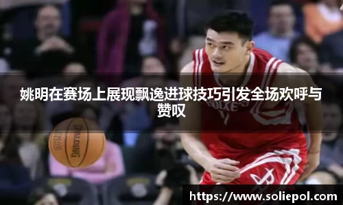 姚明在赛场上展现飘逸进球技巧引发全场欢呼与赞叹