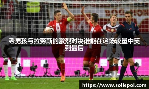 老男孩与拉努斯的激烈对决谁能在这场较量中笑到最后